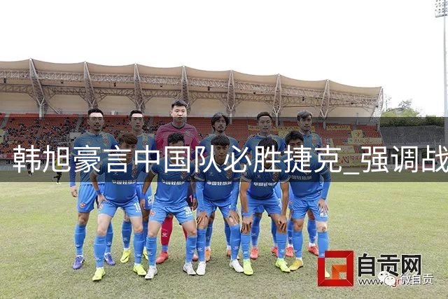 韩旭豪言中国队必胜捷克 强调战术配合是关键